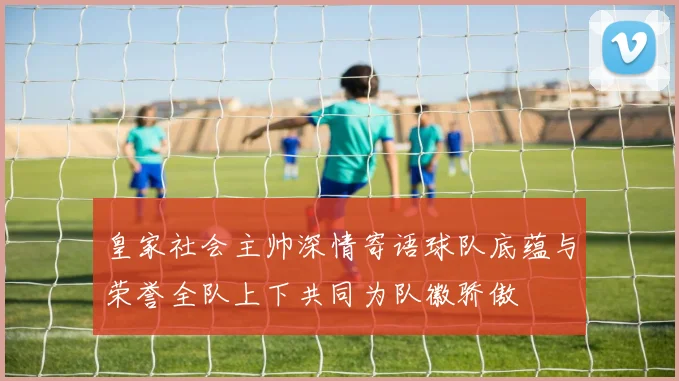 皇家社会主帅深情寄语球队底蕴与荣誉全队上下共同为队徽骄傲