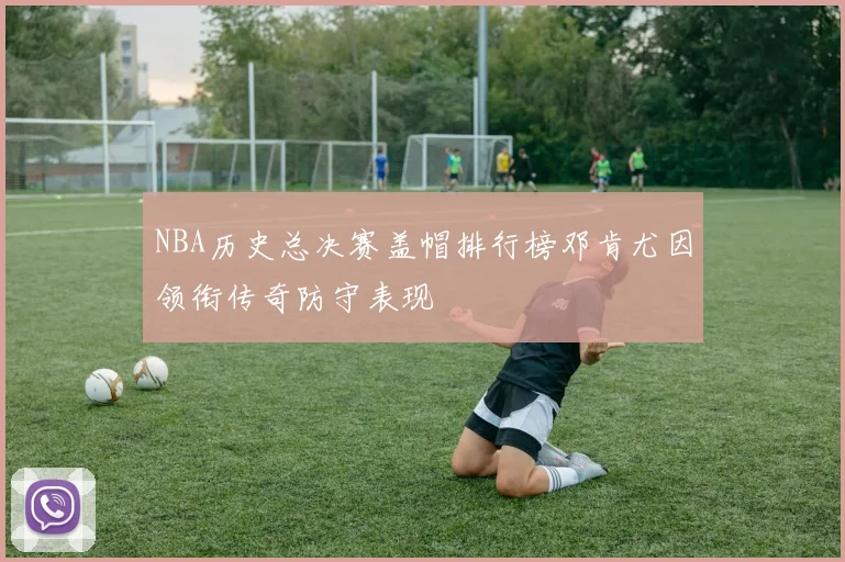 NBA历史总决赛盖帽排行榜邓肯尤因领衔传奇防守表现