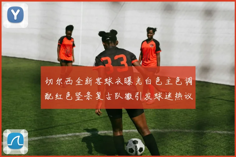 切尔西全新客球衣曝光白色主色调配红色竖条复古队徽引发球迷热议