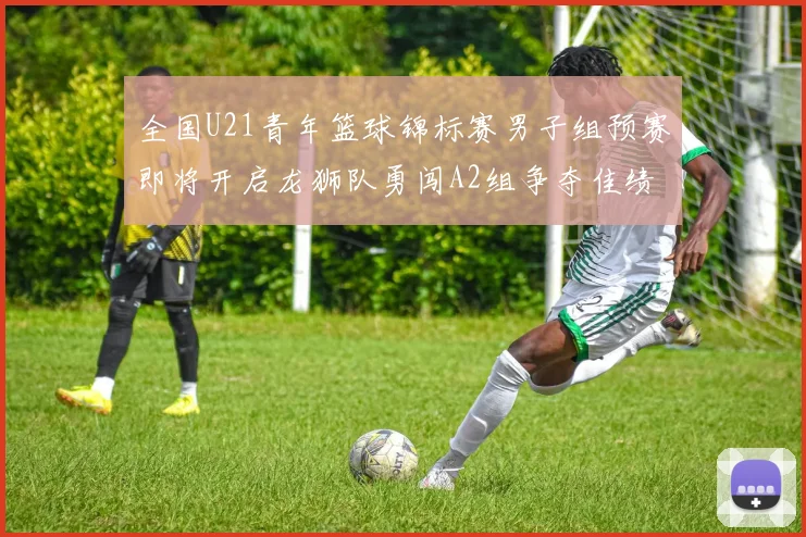 全国U21青年篮球锦标赛男子组预赛即将开启龙狮队勇闯A2组争夺佳绩