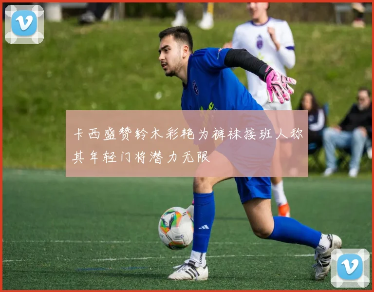 卡西盛赞铃木彩艳为裤袜接班人称其年轻门将潜力无限