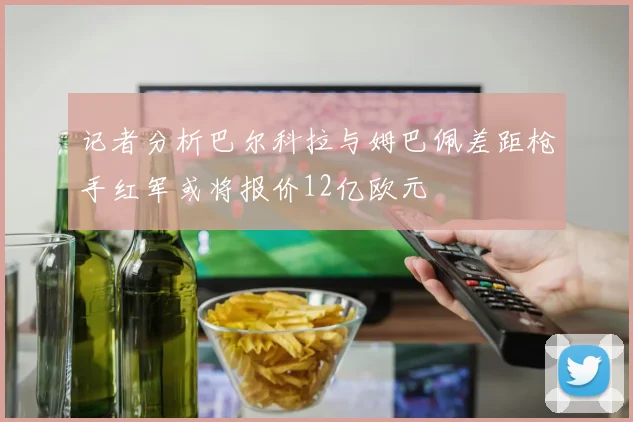 记者分析巴尔科拉与姆巴佩差距枪手红军或将报价12亿欧元