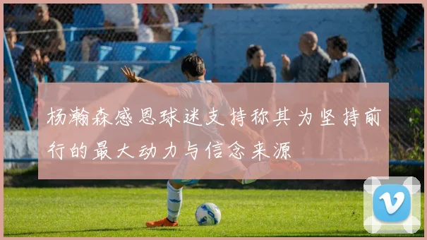 杨瀚森感恩球迷支持称其为坚持前行的最大动力与信念来源