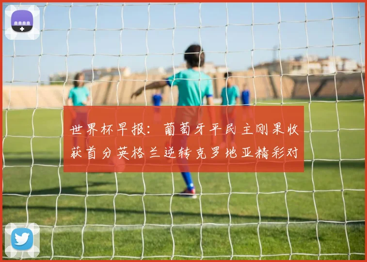 世界杯早报：葡萄牙平民主刚果收获首分英格兰逆转克罗地亚精彩对决