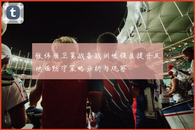 张伟丽卫冕战备战训练强度提升及地面防守策略分析与观察