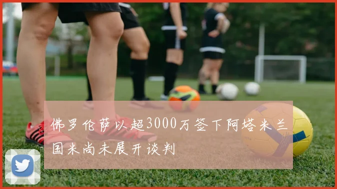 佛罗伦萨以超3000万签下阿塔米兰国米尚未展开谈判