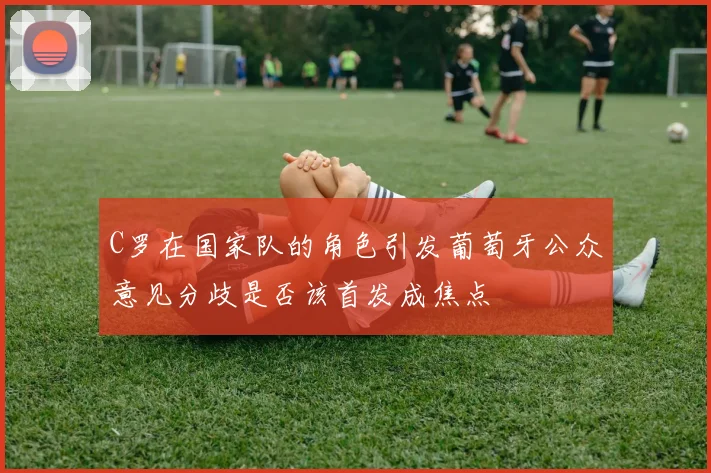 C罗在国家队的角色引发葡萄牙公众意见分歧是否该首发成焦点