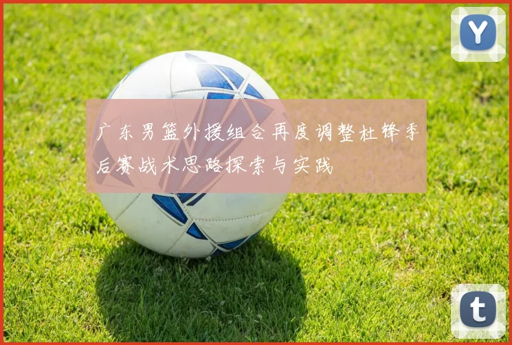 广东男篮外援组合再度调整杜锋季后赛战术思路探索与实践