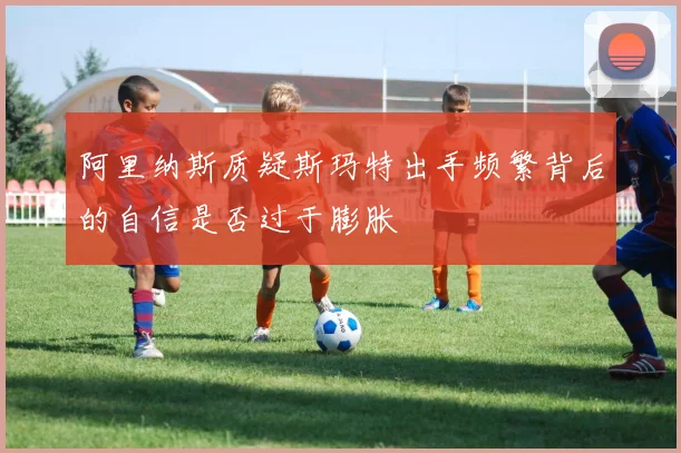 阿里纳斯质疑斯玛特出手频繁背后的自信是否过于膨胀