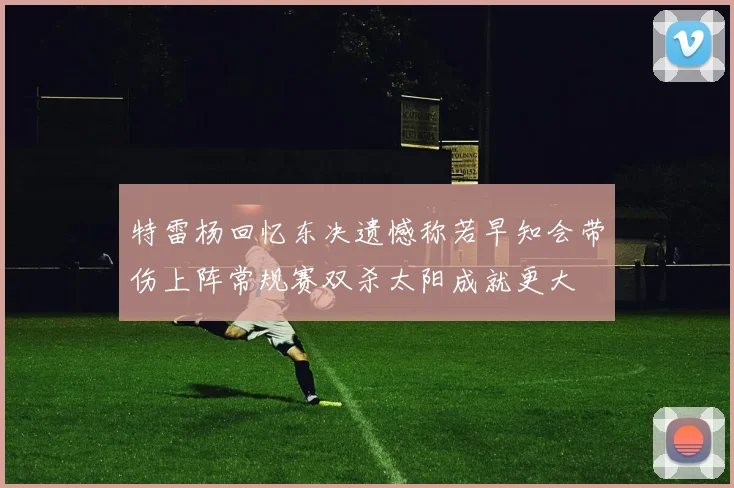 特雷杨回忆东决遗憾称若早知会带伤上阵常规赛双杀太阳成就更大