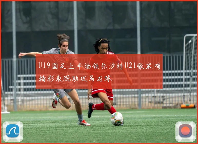 U19国足上半场领先沙特U21张家鸣精彩表现助攻乌龙球