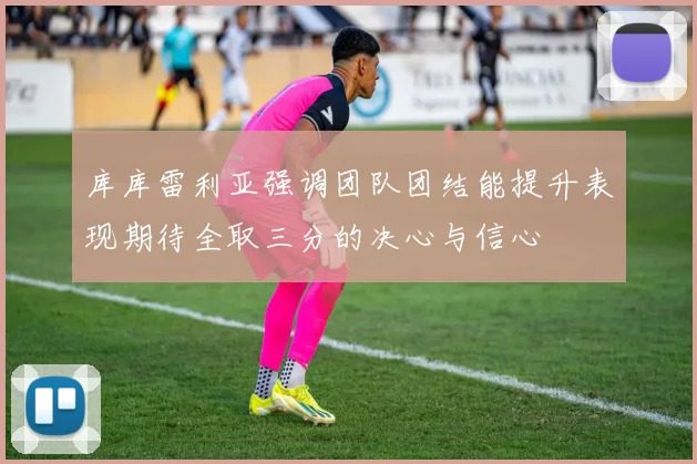 库库雷利亚强调团队团结能提升表现期待全取三分的决心与信心