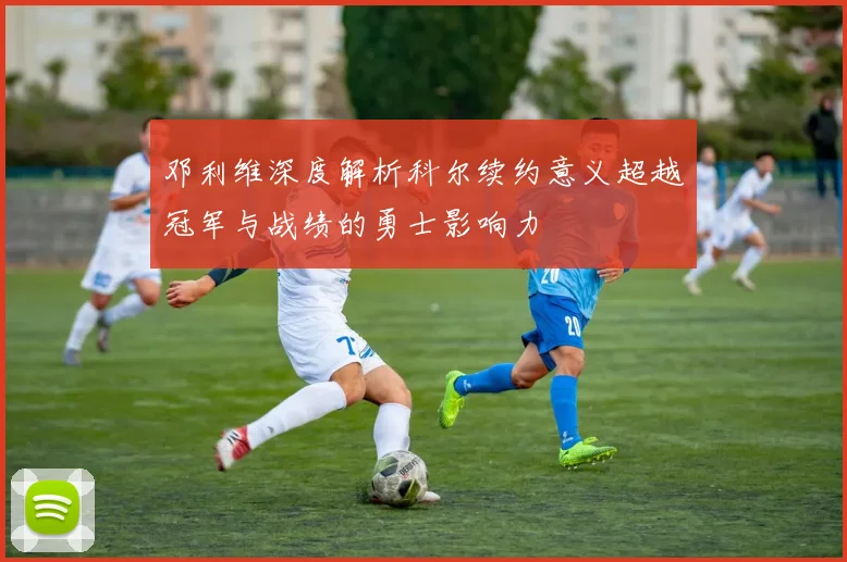 邓利维深度解析科尔续约意义超越冠军与战绩的勇士影响力