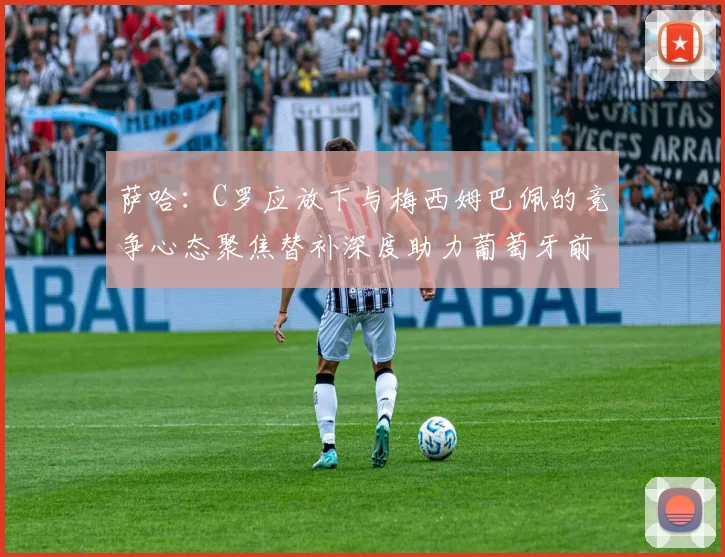 萨哈：C罗应放下与梅西姆巴佩的竞争心态聚焦替补深度助力葡萄牙前行