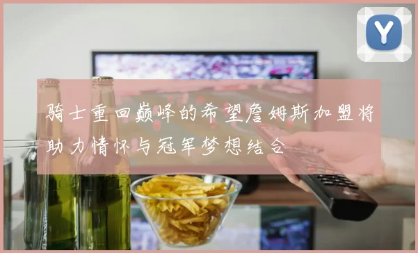 骑士重回巅峰的希望詹姆斯加盟将助力情怀与冠军梦想结合