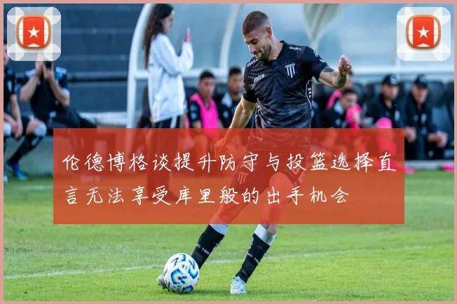 伦德博格谈提升防守与投篮选择直言无法享受库里般的出手机会